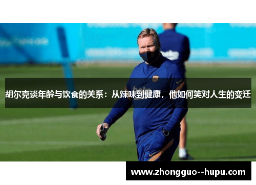 胡尔克谈年龄与饮食的关系：从辣味到健康，他如何笑对人生的变迁