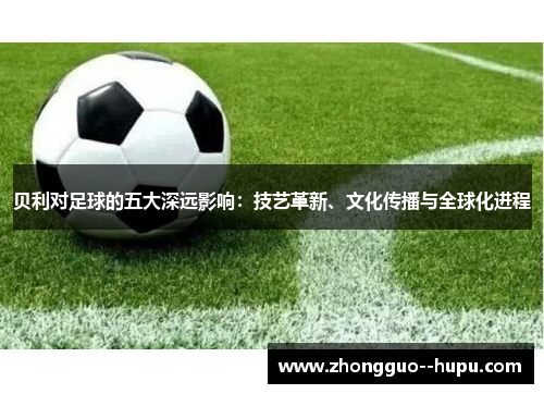 贝利对足球的五大深远影响：技艺革新、文化传播与全球化进程