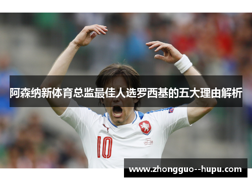 阿森纳新体育总监最佳人选罗西基的五大理由解析