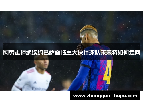 阿劳霍拒绝续约巴萨面临重大抉择球队未来将如何走向 阿劳霍拒绝续约巴萨面临重大抉择球队未来将如何走向