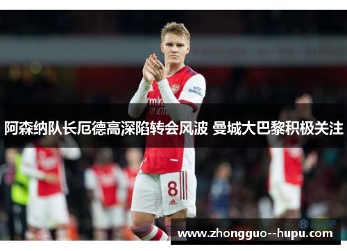 阿森纳队长厄德高深陷转会风波 曼城大巴黎积极关注