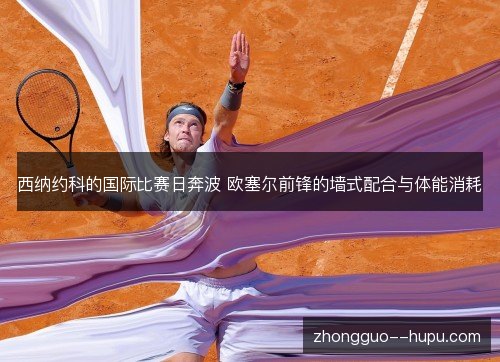西纳约科的国际比赛日奔波 欧塞尔前锋的墙式配合与体能消耗