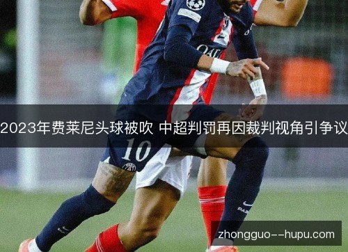2023年费莱尼头球被吹 中超判罚再因裁判视角引争议